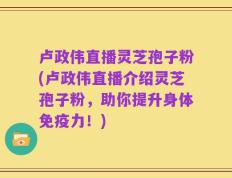 卢政伟直播灵芝孢子粉(卢政伟直播介绍灵芝孢子粉，助你提升身体免疫力！)