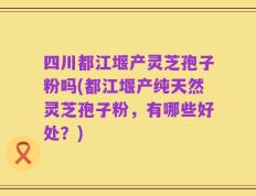四川都江堰产灵芝孢子粉吗(都江堰产纯天然灵芝孢子粉，有哪些好处？)