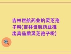 吉林世航药业的灵芝孢子粉(吉林世航药业推出高品质灵芝孢子粉)