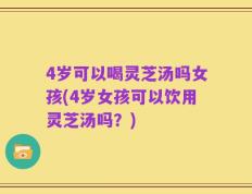 4岁可以喝灵芝汤吗女孩(4岁女孩可以饮用灵芝汤吗？)