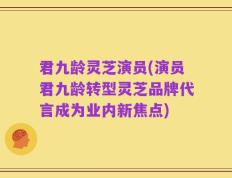 君九龄灵芝演员(演员君九龄转型灵芝品牌代言成为业内新焦点)