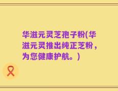 华滋元灵芝孢子粉(华滋元灵推出纯正芝粉，为您健康护航。)