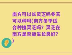 南方可以长灵芝吗冬天可以种吗(南方冬季适合种植灵芝吗？灵芝在南方是否能生长良好？)