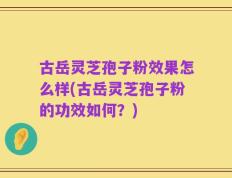 古岳灵芝孢子粉效果怎么样(古岳灵芝孢子粉的功效如何？)