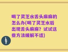 喝了灵芝水舌头麻麻的怎么办(喝了灵芝水后出现舌头麻麻？试试这些方法缓解不适)