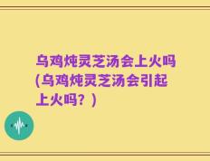 乌鸡炖灵芝汤会上火吗(乌鸡炖灵芝汤会引起上火吗？)