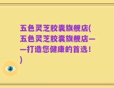 五色灵芝胶囊旗舰店(五色灵芝胶囊旗舰店——打造您健康的首选！)