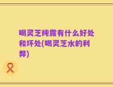 喝灵芝纯露有什么好处和坏处(喝灵芝水的利弊)