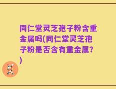 同仁堂灵芝孢子粉含重金属吗(同仁堂灵芝孢子粉是否含有重金属？)