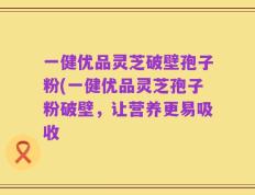 一健优品灵芝破壁孢子粉(一健优品灵芝孢子粉破壁，让营养更易吸收