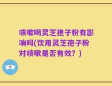 咳嗽喝灵芝孢子粉有影响吗(饮用灵芝孢子粉对咳嗽是否有效？)
