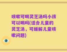 咳嗽可喝灵芝汤吗小孩可以喝吗(适合儿童的灵芝汤，可缓解儿童咳嗽问题)