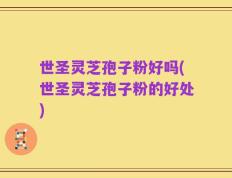 世圣灵芝孢子粉好吗(世圣灵芝孢子粉的好处)