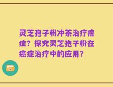 灵芝孢子粉冲茶治疗癌症？探究灵芝孢子粉在癌症治疗中的应用？