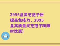 2995盒灵芝孢子粉提高免疫力，2995盒高质量灵芝孢子粉限时优惠)