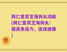 同仁堂灵芝海狗丸功能(同仁堂灵芝海狗丸：提高免疫力，促进健康)