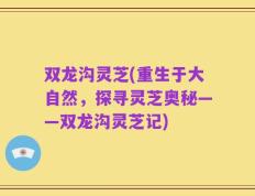 双龙沟灵芝(重生于大自然，探寻灵芝奥秘——双龙沟灵芝记)