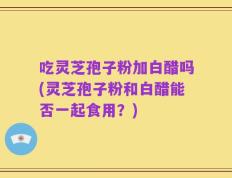 吃灵芝孢子粉加白醋吗(灵芝孢子粉和白醋能否一起食用？)