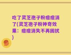 吃了灵芝孢子粉痘痘消了(灵芝孢子粉神奇效果：痘痘消失不再困扰)