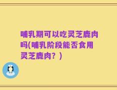 哺乳期可以吃灵芝鹿肉吗(哺乳阶段能否食用灵芝鹿肉？)