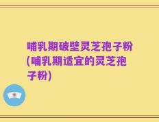 哺乳期破壁灵芝孢子粉(哺乳期适宜的灵芝孢子粉)