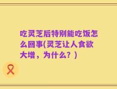 吃灵芝后特别能吃饭怎么回事(灵芝让人食欲大增，为什么？)