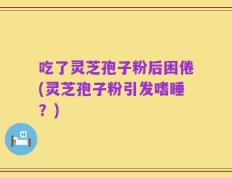 吃了灵芝孢子粉后困倦(灵芝孢子粉引发嗜睡？)