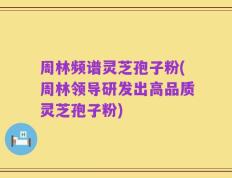 周林频谱灵芝孢子粉(周林领导研发出高品质灵芝孢子粉)
