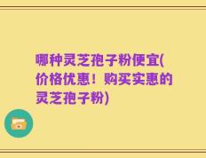 哪种灵芝孢子粉便宜(价格优惠！购买实惠的灵芝孢子粉)