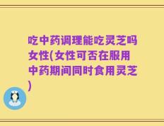 吃中药调理能吃灵芝吗女性(女性可否在服用中药期间同时食用灵芝)