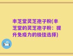 丰芝堂灵芝孢子粉(丰芝堂的灵芝孢子粉：提升免疫力的极佳选择)