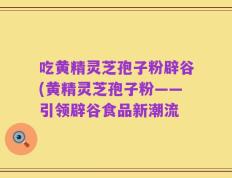 吃黄精灵芝孢子粉辟谷(黄精灵芝孢子粉——引领辟谷食品新潮流