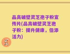 品高破壁灵芝孢子粉宣传片(品高破壁灵芝孢子粉：提升健康，倍添活力)