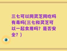三七可以同灵芝同吃吗有毒吗(三七和灵芝可以一起食用吗？是否安全？)