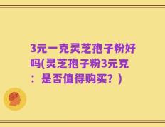 3元一克灵芝孢子粉好吗(灵芝孢子粉3元克：是否值得购买？)