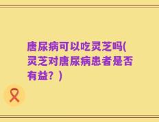 唐尿病可以吃灵芝吗(灵芝对唐尿病患者是否有益？)