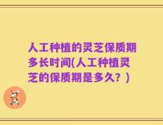 人工种植的灵芝保质期多长时间(人工种植灵芝的保质期是多久？)