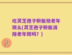 吃灵芝孢子粉能祛老年斑么(灵芝孢子粉能消除老年斑吗？)