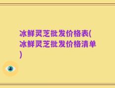冰鲜灵芝批发价格表(冰鲜灵芝批发价格清单)