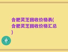 合肥灵芝回收价格表(合肥灵芝回收价格汇总)