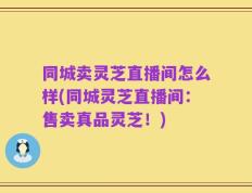 同城卖灵芝直播间怎么样(同城灵芝直播间：售卖真品灵芝！)