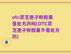 otc灵芝孢子粉胶囊是处方药吗(OTC灵芝孢子粉胶囊不是处方药)