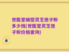 世医堂破壁灵芝孢子粉多少钱(世医堂灵芝孢子粉价格查询)