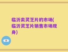 临沂卖灵芝片的市场(临沂灵芝片销售市场现身)