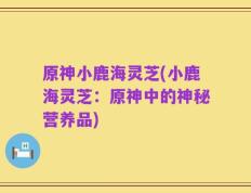原神小鹿海灵芝(小鹿海灵芝：原神中的神秘营养品)