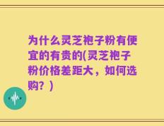 为什么灵芝袍子粉有便宜的有贵的(灵芝袍子粉价格差距大，如何选购？)