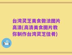 台湾灵芝美食做法图片高清(高清美食图片教你制作台湾灵芝佳肴)