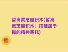 哲高灵芝屋积木(哲高灵芝屋积木：搭建属于你的精神寄托)