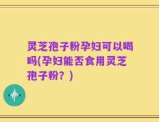灵芝孢子粉孕妇可以喝吗(孕妇能否食用灵芝孢子粉？)