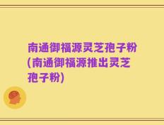 南通御福源灵芝孢子粉(南通御福源推出灵芝孢子粉)